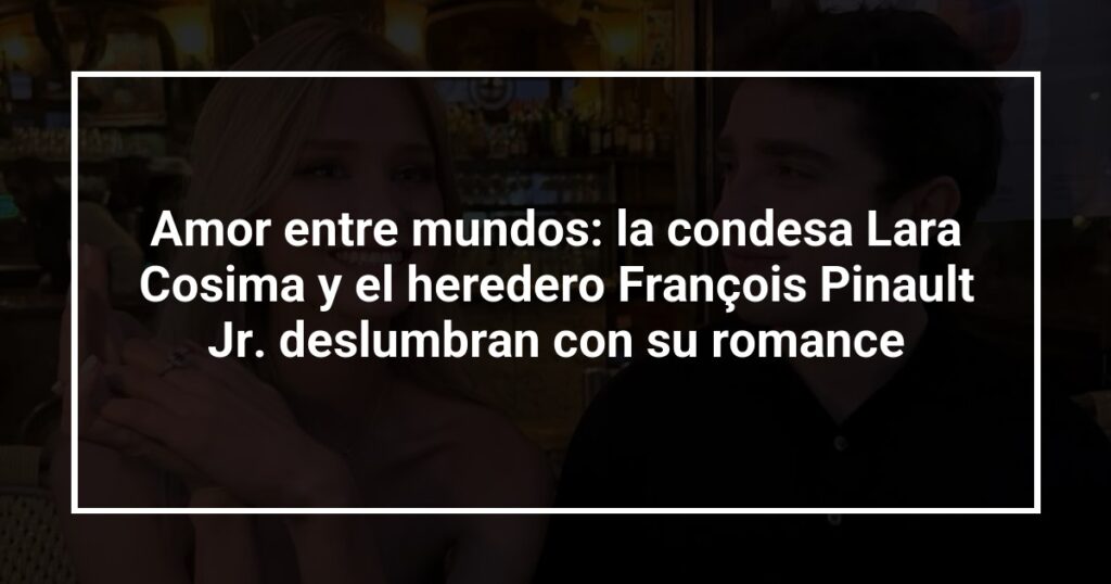 Amor entre mundos: la condesa Lara Cosima y el heredero François Pinault Jr. deslumbran con su romance