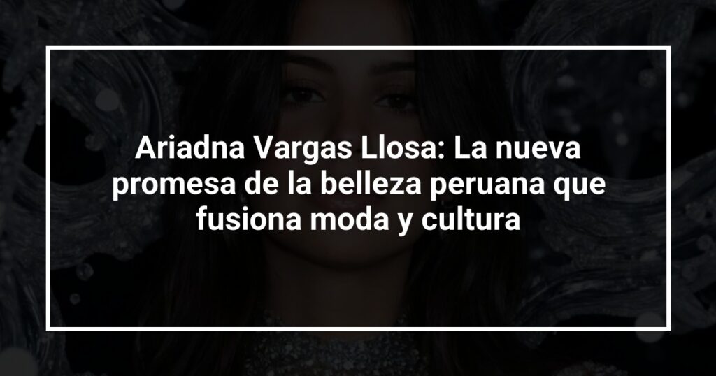 Ariadna Vargas Llosa: La nueva promesa de la belleza peruana que fusiona moda y cultura