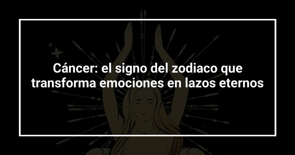 Cáncer: el signo del zodiaco que transforma emociones en lazos eternos