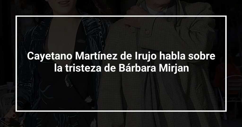 Cayetano Martínez de Irujo habla sobre la tristeza de Bárbara Mirjan