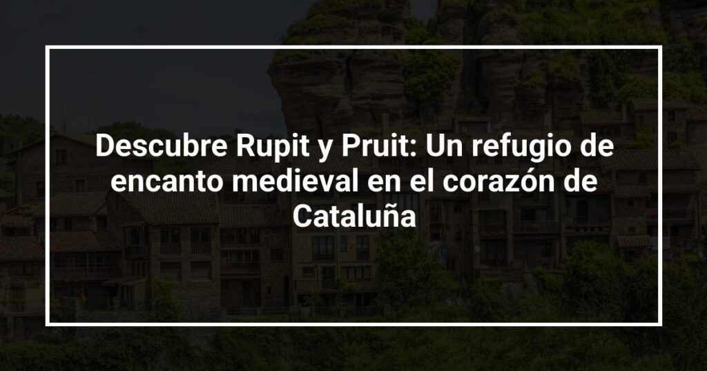 Descubre Rupit y Pruit: Un refugio de encanto medieval en el corazón de Cataluña