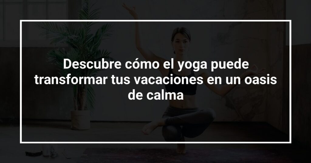 Descubre cómo el yoga puede transformar tus vacaciones en un oasis de calma