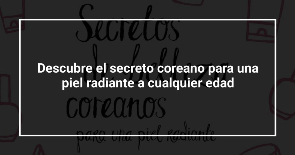 Descubre el secreto coreano para una piel radiante a cualquier edad
