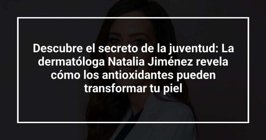Descubre el secreto de la juventud: La dermatóloga Natalia Jiménez revela cómo los antioxidantes pueden transformar tu piel