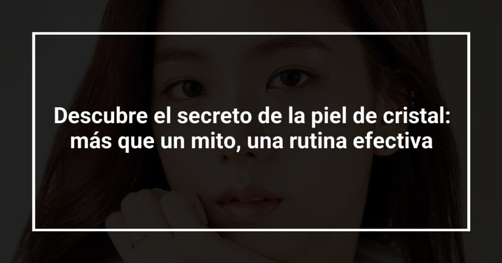 Descubre el secreto de la piel de cristal: más que un mito, una rutina efectiva