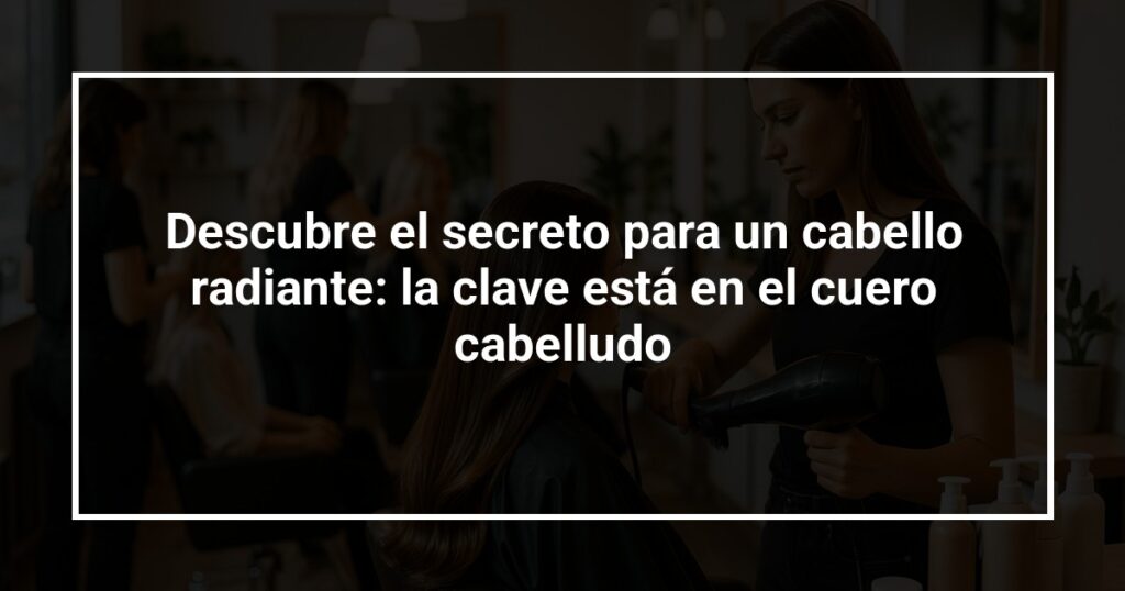 Descubre el secreto para un cabello radiante: la clave está en el cuero cabelludo