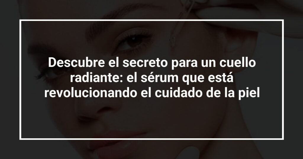 Descubre el secreto para un cuello radiante: el sérum que está revolucionando el cuidado de la piel