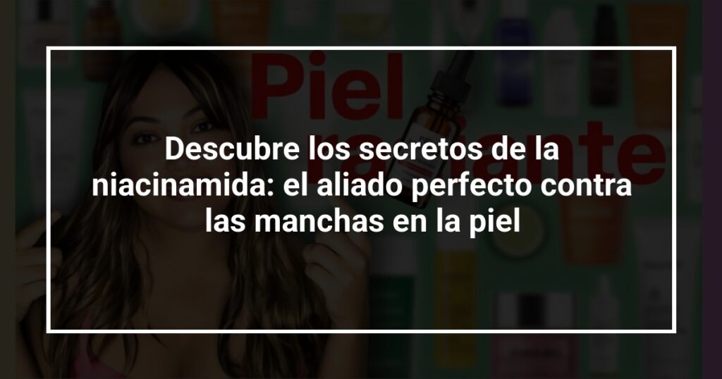 Descubre los secretos de la niacinamida: el aliado perfecto contra las manchas en la piel