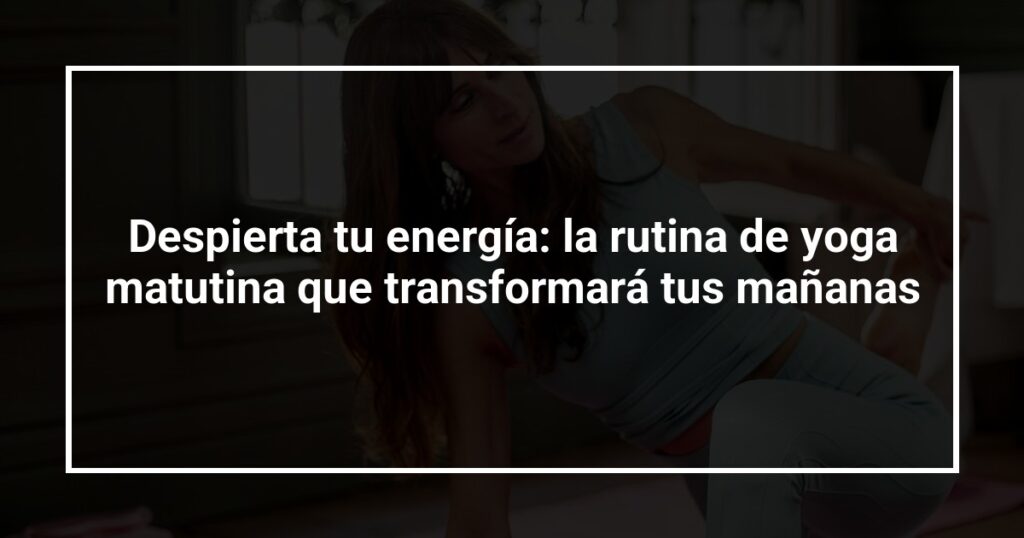 Despierta tu energía: la rutina de yoga matutina que transformará tus mañanas