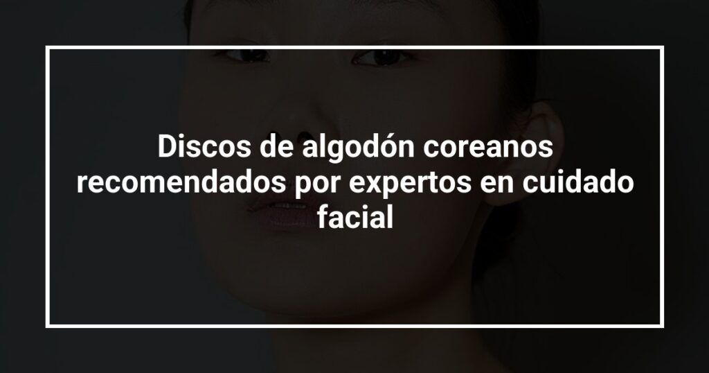 Discos de algodón coreanos recomendados por expertos en cuidado facial