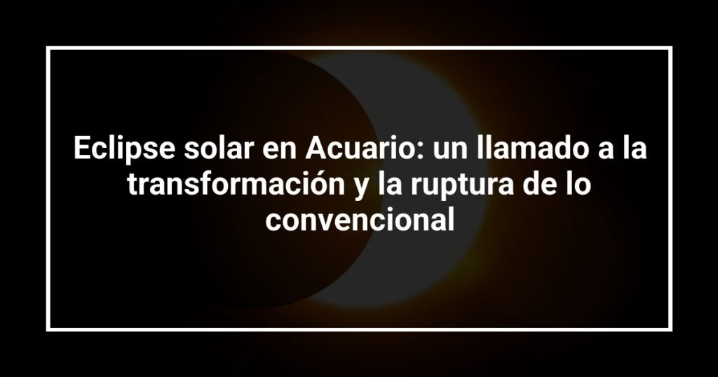 Eclipse solar en Acuario: un llamado a la transformación y la ruptura de lo convencional