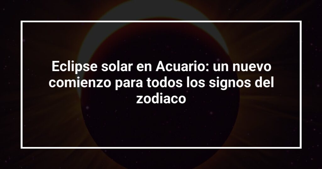 Eclipse solar en Acuario: un nuevo comienzo para todos los signos del zodiaco