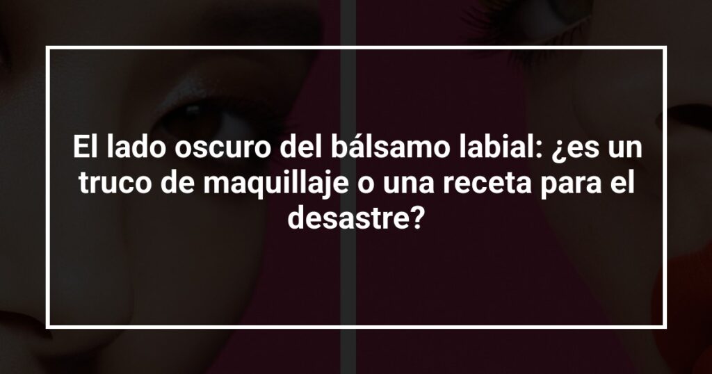 El lado oscuro del bálsamo labial: ¿es un truco de maquillaje o una receta para el desastre?