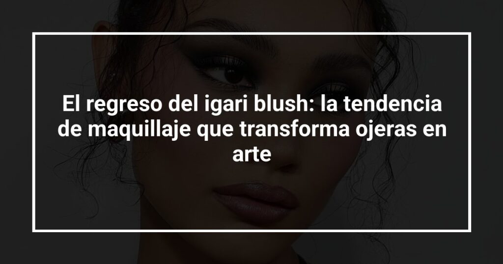 El regreso del igari blush: la tendencia de maquillaje que transforma ojeras en arte
