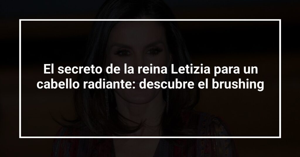 El secreto de la reina Letizia para un cabello radiante: descubre el brushing