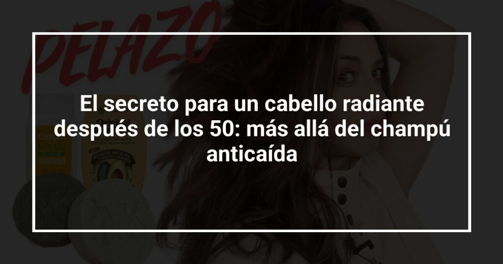 El secreto para un cabello radiante después de los 50: más allá del champú anticaída