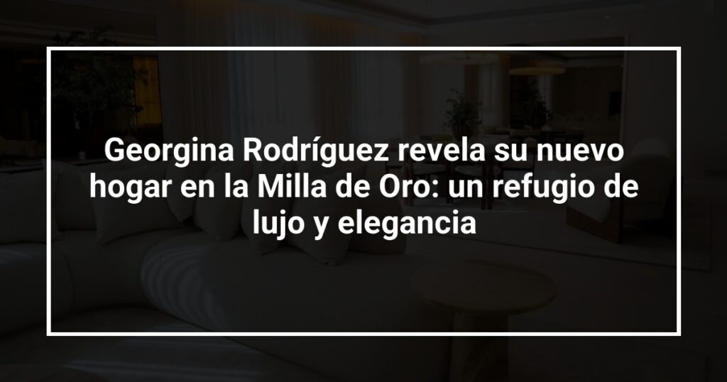 Georgina Rodríguez revela su nuevo hogar en la Milla de Oro: un refugio de lujo y elegancia