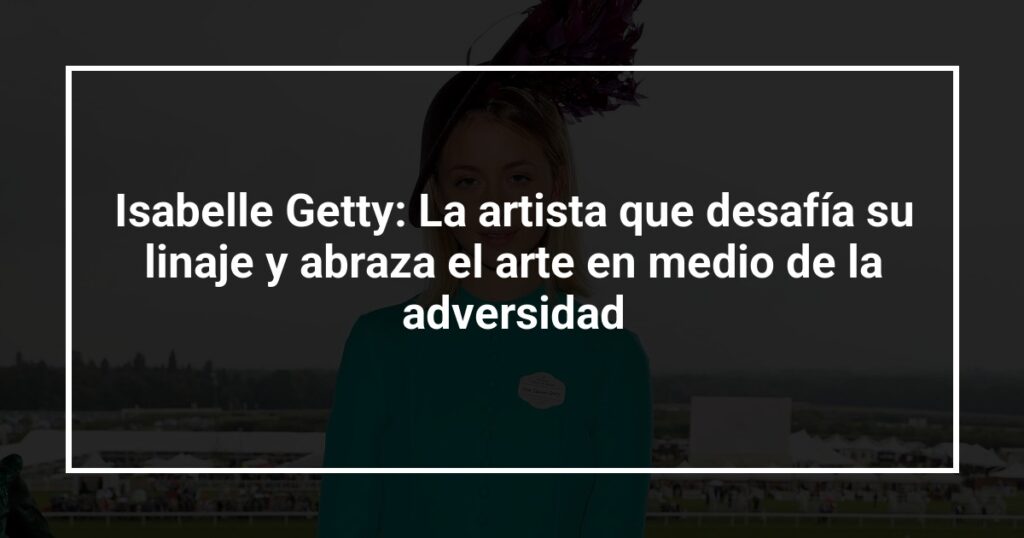 Isabelle Getty: La artista que desafía su linaje y abraza el arte en medio de la adversidad