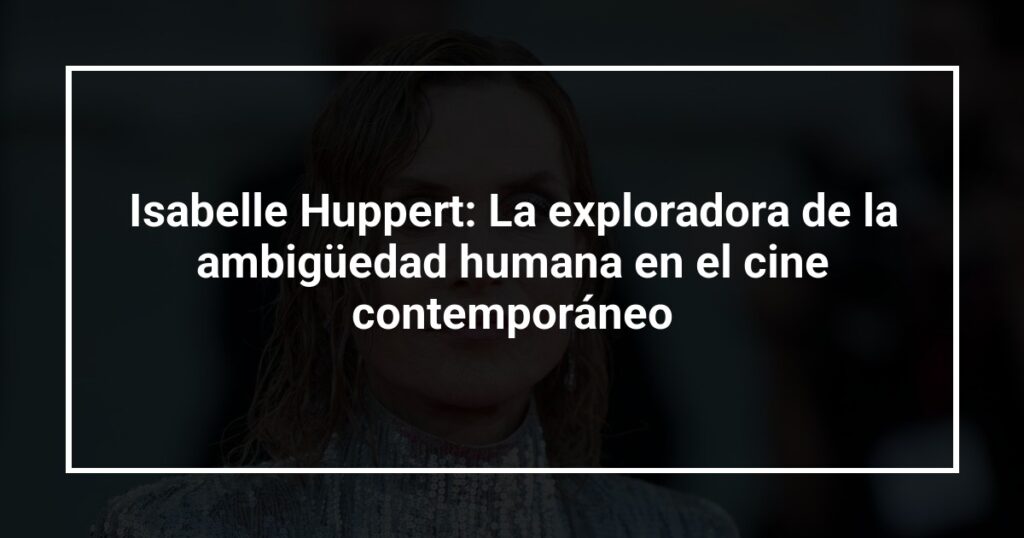 Isabelle Huppert: La exploradora de la ambigüedad humana en el cine contemporáneo