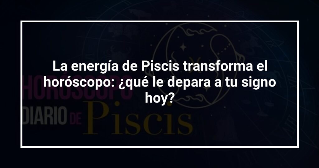 La energía de Piscis transforma el horóscopo: ¿qué le depara a tu signo hoy?