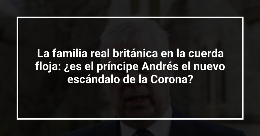 La familia real británica en la cuerda floja: ¿es el príncipe Andrés el nuevo escándalo de la Corona?