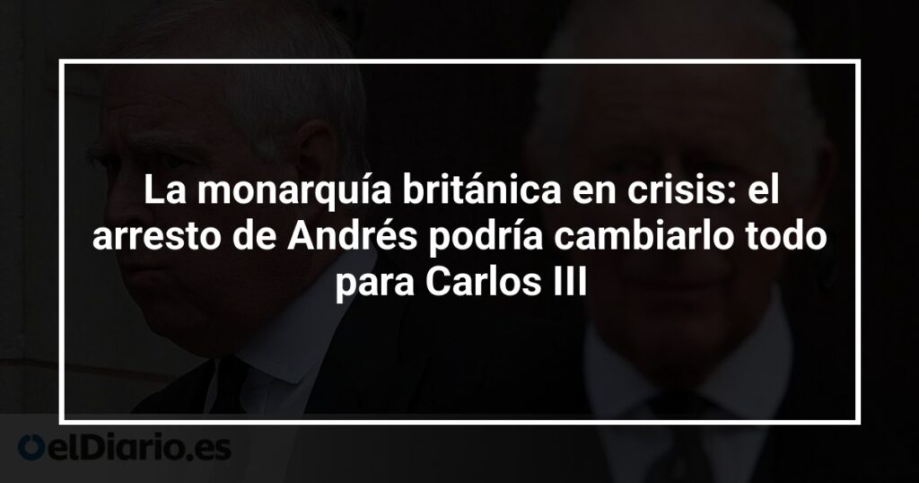 La monarquía británica en crisis: el arresto de Andrés podría cambiarlo todo para Carlos III