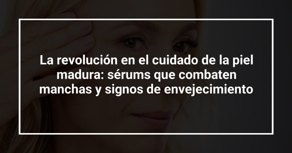 La revolución en el cuidado de la piel madura: sérums que combaten manchas y signos de envejecimiento
