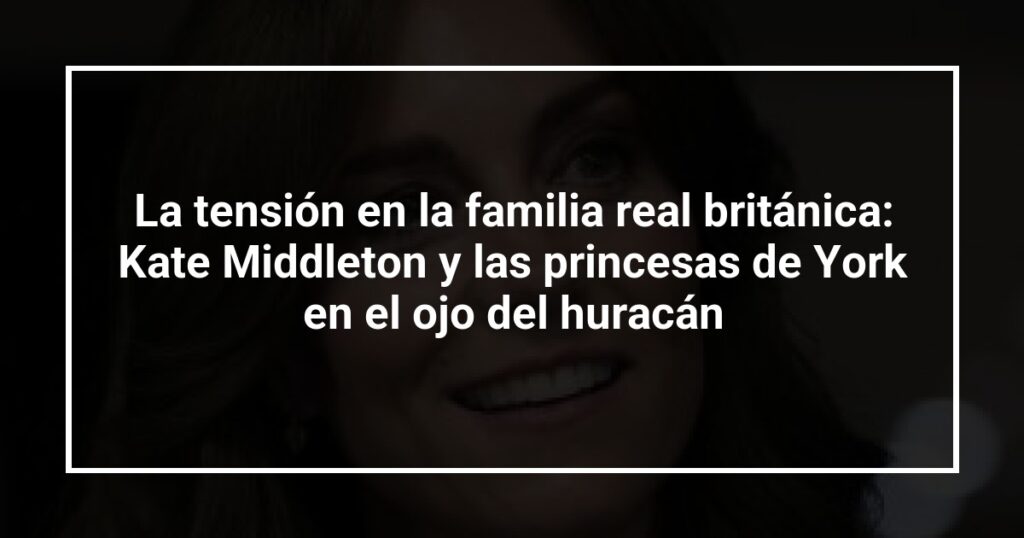 La tensión en la familia real británica: Kate Middleton y las princesas de York en el ojo del huracán