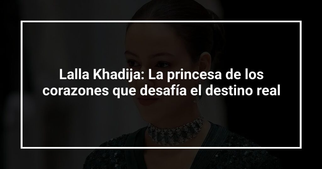 Lalla Khadija: La princesa de los corazones que desafía el destino real