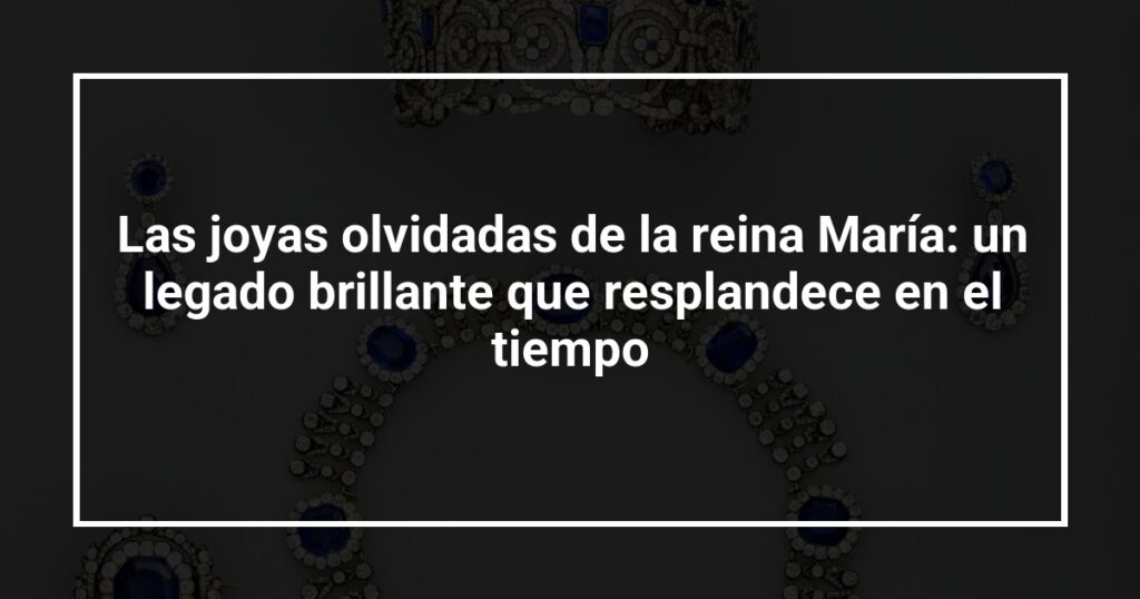 Las joyas olvidadas de la reina María: un legado brillante que resplandece en el tiempo