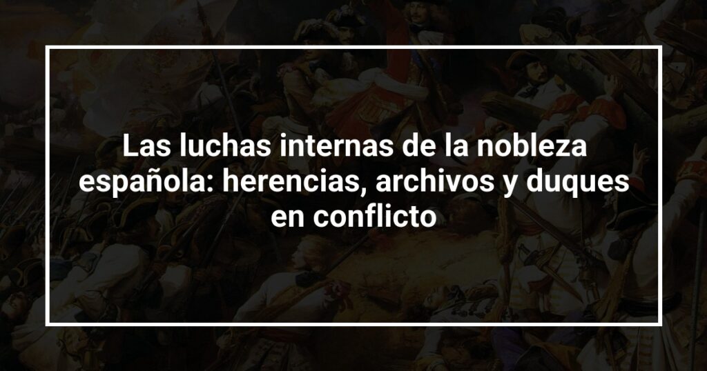 Las luchas internas de la nobleza española: herencias, archivos y duques en conflicto