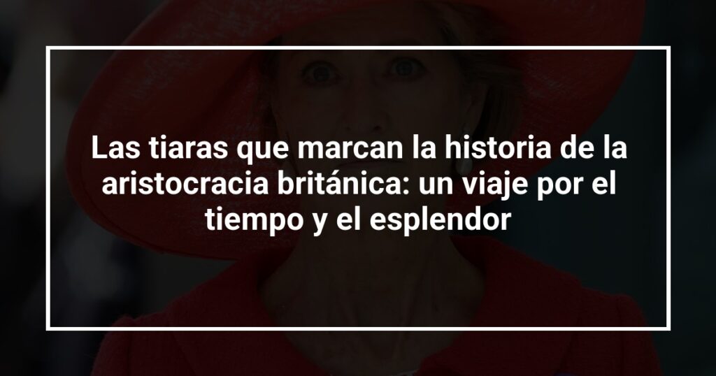 Las tiaras que marcan la historia de la aristocracia británica: un viaje por el tiempo y el esplendor