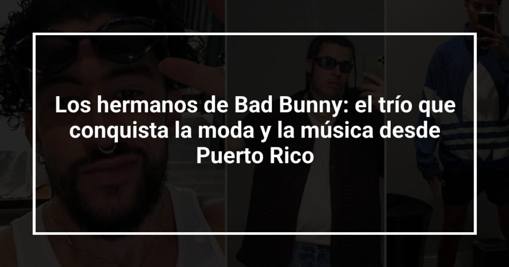 Los hermanos de Bad Bunny: el trío que conquista la moda y la música desde Puerto Rico