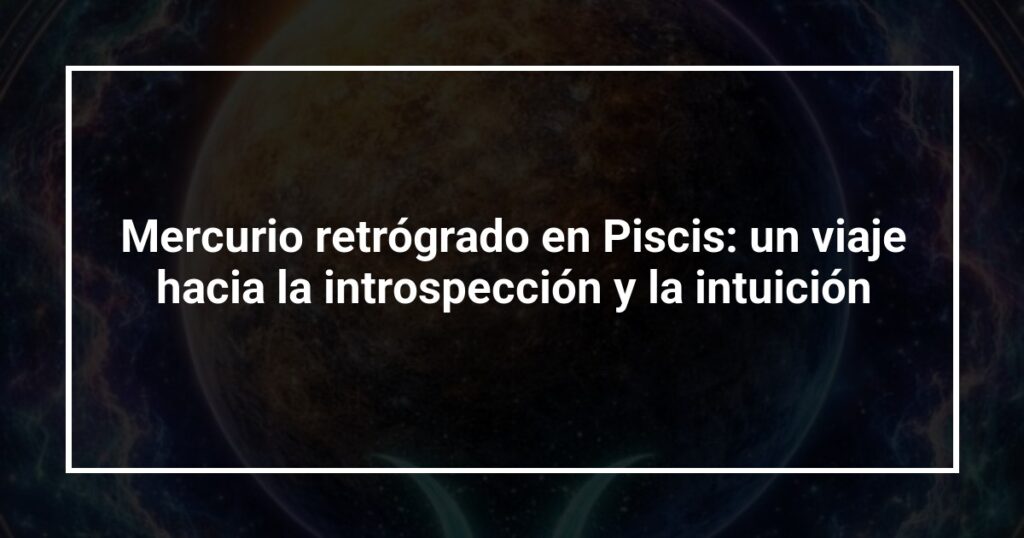 Mercurio retrógrado en Piscis: un viaje hacia la introspección y la intuición