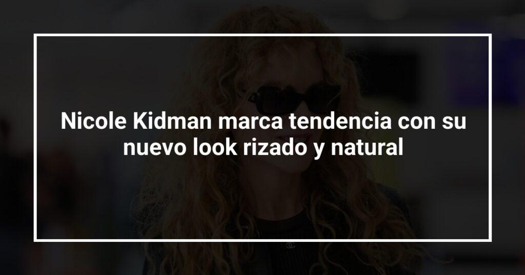 Nicole Kidman marca tendencia con su nuevo look rizado y natural