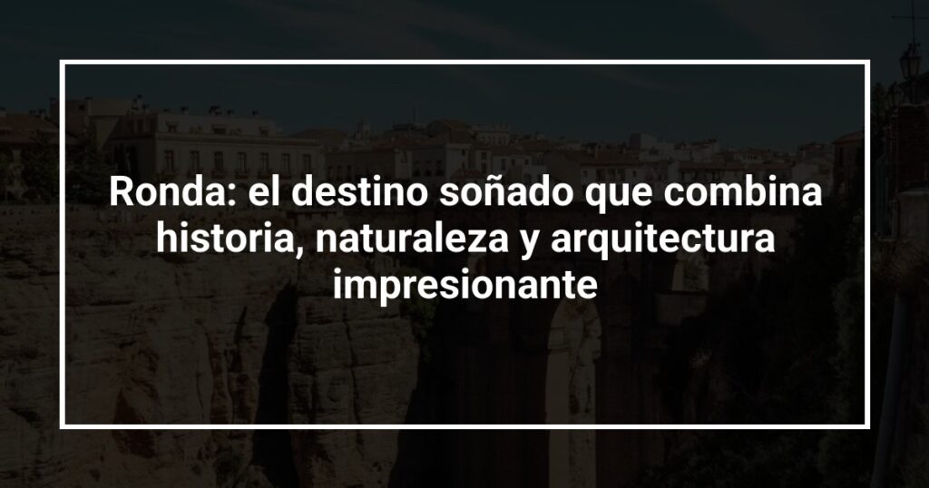 Ronda: el destino soñado que combina historia, naturaleza y arquitectura impresionante