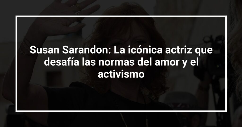 Susan Sarandon: La icónica actriz que desafía las normas del amor y el activismo