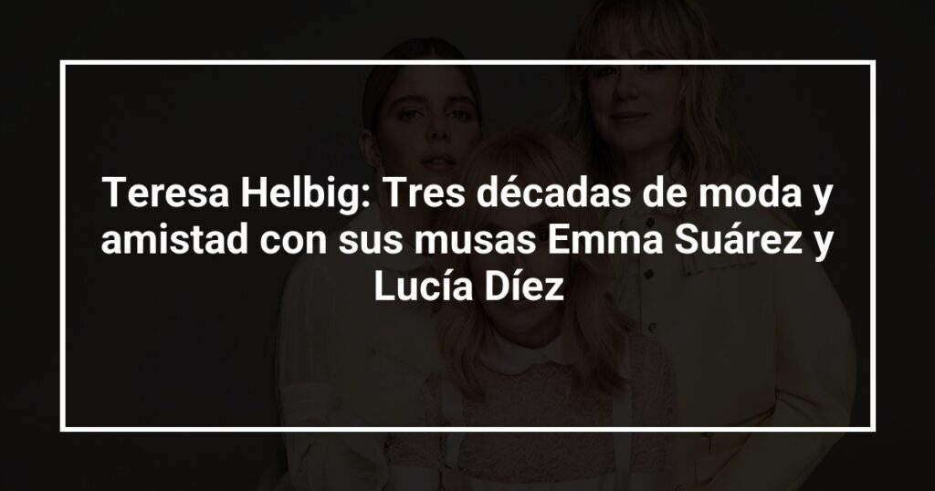 Teresa Helbig: Tres décadas de moda y amistad con sus musas Emma Suárez y Lucía Díez