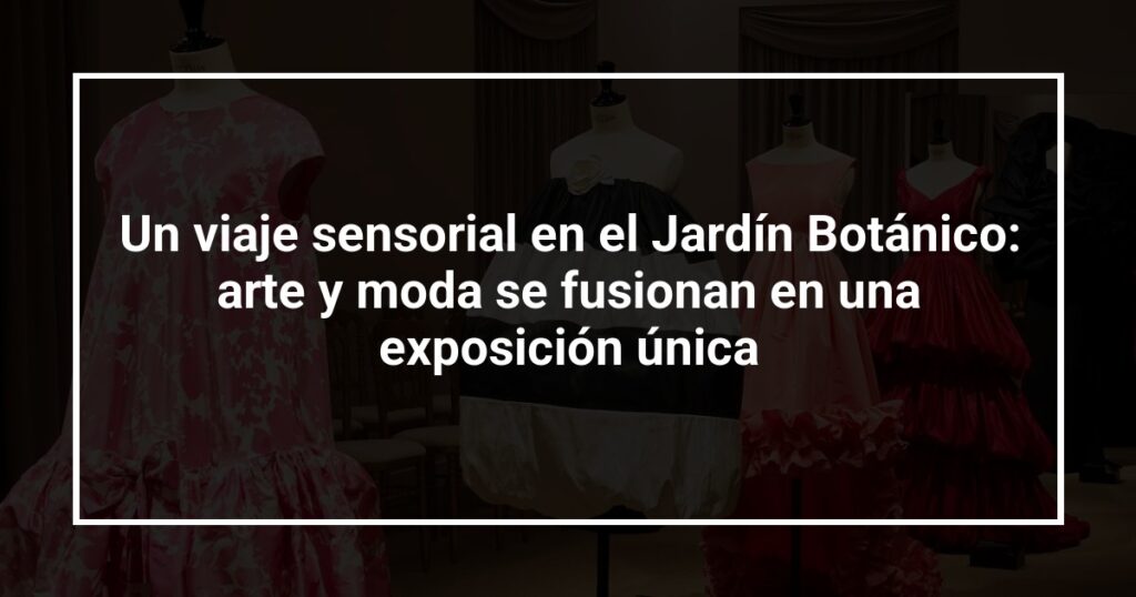 Un viaje sensorial en el Jardín Botánico: arte y moda se fusionan en una exposición única