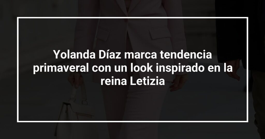 Yolanda Díaz marca tendencia primaveral con un look inspirado en la reina Letizia