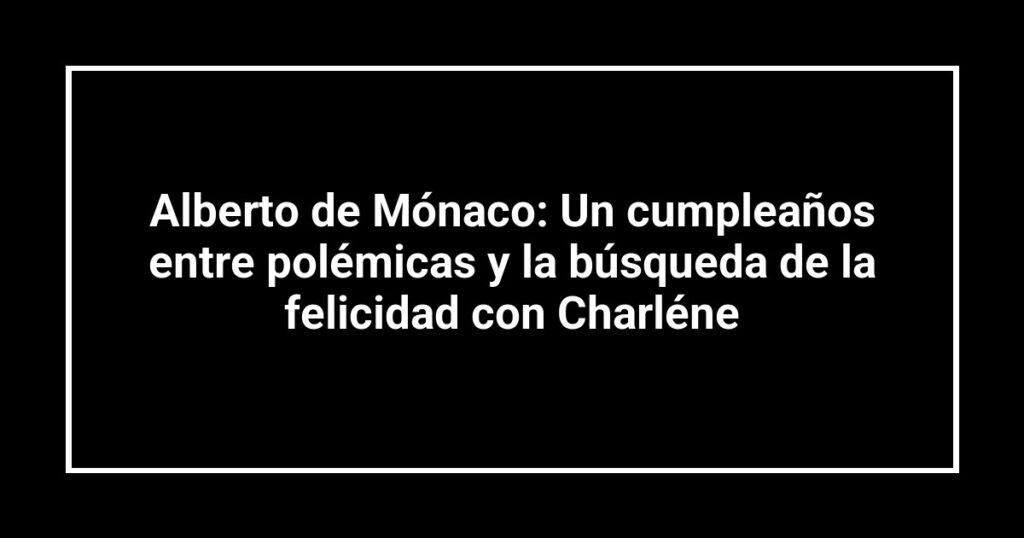 Alberto de Mónaco: Un cumpleaños entre polémicas y la búsqueda de la felicidad con Charléne