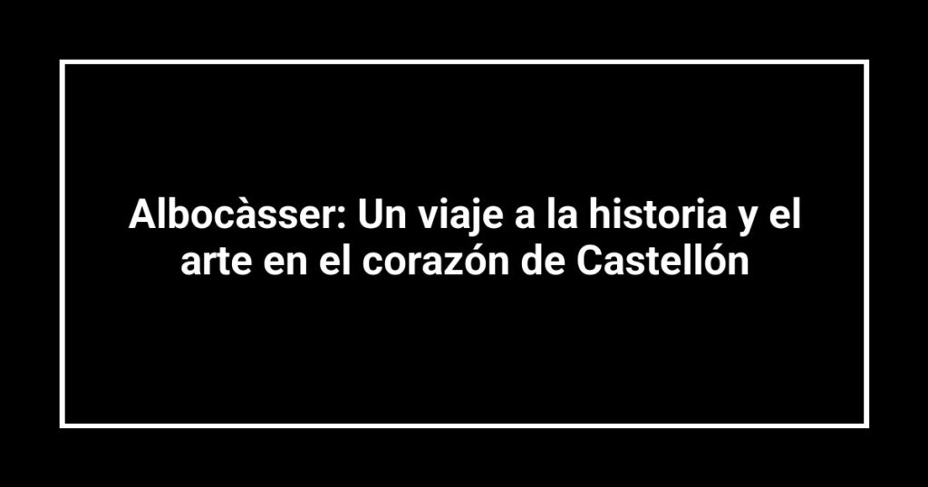 Albocàsser: Un viaje a la historia y el arte en el corazón de Castellón