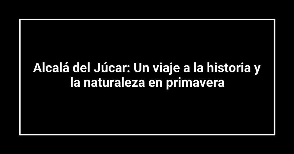 Alcalá del Júcar: Un viaje a la historia y la naturaleza en primavera
