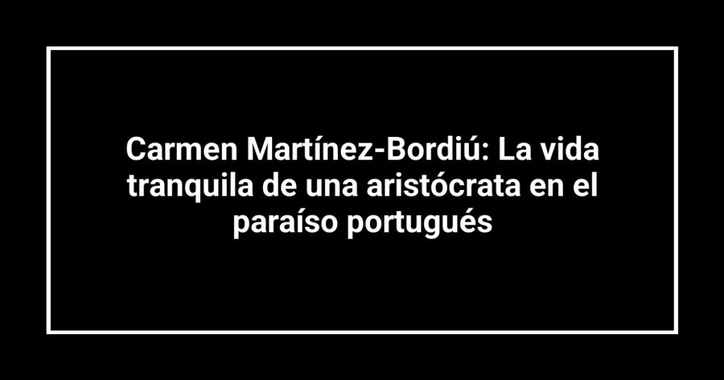 Carmen Martínez-Bordiú: La vida tranquila de una aristócrata en el paraíso portugués