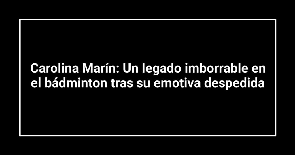Carolina Marín: Un legado imborrable en el bádminton tras su emotiva despedida