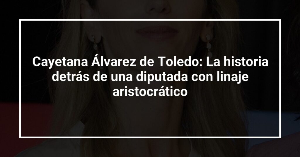 Cayetana Álvarez de Toledo: La historia detrás de una diputada con linaje aristocrático