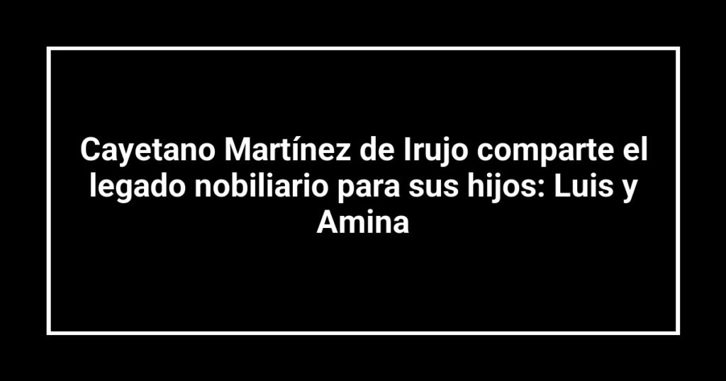Cayetano Martínez de Irujo comparte el legado nobiliario para sus hijos: Luis y Amina