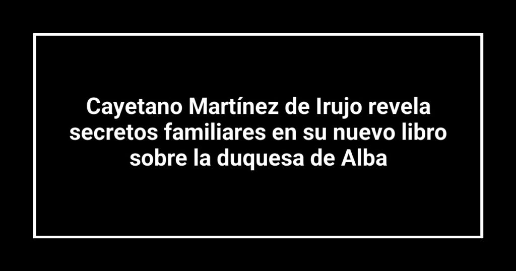 Cayetano Martínez de Irujo revela secretos familiares en su nuevo libro sobre la duquesa de Alba