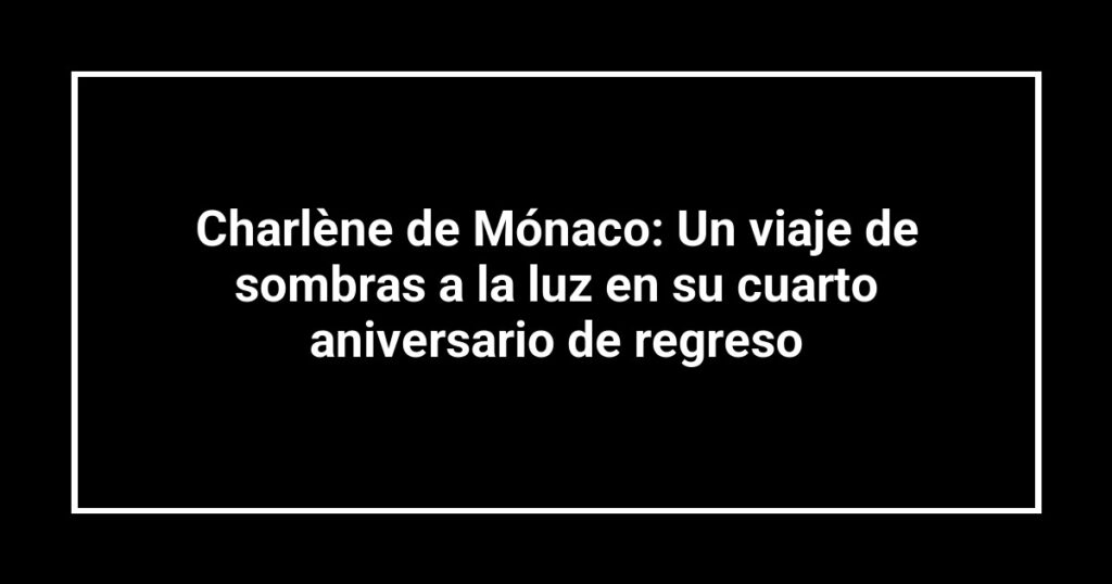 Charlène de Mónaco: Un viaje de sombras a la luz en su cuarto aniversario de regreso
