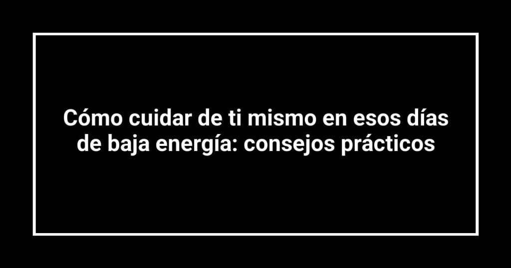 Cómo cuidar de ti mismo en esos días de baja energía: consejos prácticos